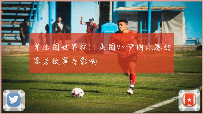 年法国世界杯：美国vs伊朗比赛的幕后故事与影响