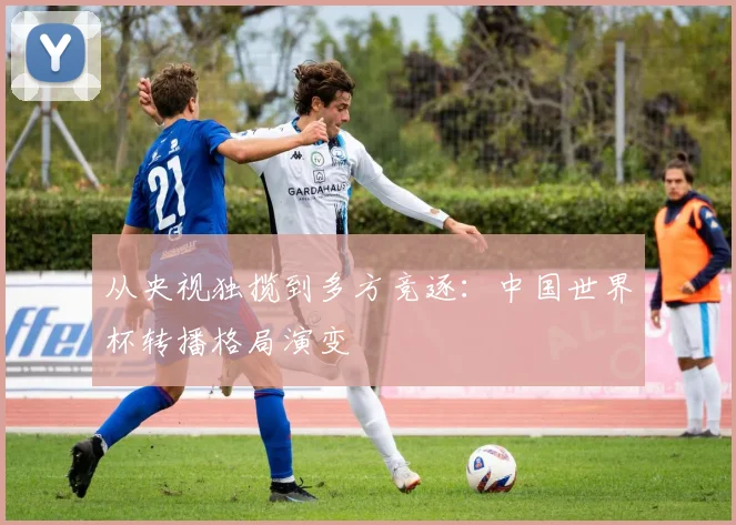从央视独揽到多方竞逐：中国世界杯转播格局演变
